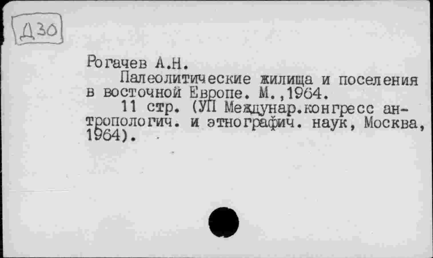 ﻿Рогачев A.H.
Палеолитические жилища и поселения в восточной Европе. М. ,1964.
11 стр. (УП Мевдунар. кон пресс антропологии. и этнографии, наук, Москва,